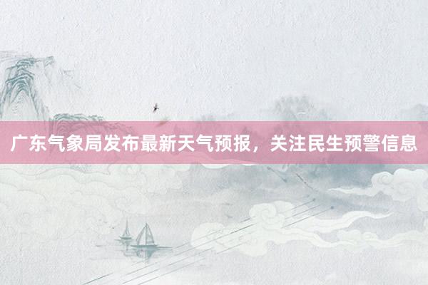 广东气象局发布最新天气预报，关注民生预警信息